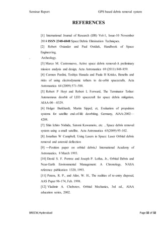 Seminar Report GPS based debris removal system
BRECW,Hyderabad Page 32 of 32
REFERENCES
[1] International Journal of Research (IJR) Vol-1, Issue-10 November
2014 ISSN 2348-6848 Space Debris Elimination Techniques.
[2] Robert Osiander and Paul Ostdiek, Handbook of Space
Engineering,
. Archeology.
[3] Marco M. Castronuovo, Active space debris removal-A preliminary
mission analysis and design, Acta Astronautica 69 (2011) 848-859.
[4] Carmen Pardini, Toshiya Hanada and Paula H Krisko, Benefits and
risks of using electrodynamic tethers to de-orbit spacecrafts, Acta
Astronautica 64 (2009) 571-588.
[5] Robert P Hoyt and Robert L Forward, The Terminator Tether:
Autonomous deorbit of LEO spacecraft for space debris mitigation,
AIAA-00—0329.
[6] Holger Burkhardt, Martin Sippel, et, Evaluation of propulsion
systems for satellite end-of-life deorbiting, Germany, AIAA-2002—
4208.
[7] Shin Ichiro Nishida, Satomi Kawamoto, etc. , Space debris removal
system using a small satellite, Acta Astronautica 65(2009) 95-102.
[8] Jonathan W Campbell, Using Lasers in Space: Laser Orbital debris
removal and asteroid deflection
[9] ―Position paper on orbital debris,‖ International Academy of
Astronautics, 8 March 1993.
[10] David S. F. Portree and Joseph P. Loftus, Jr., Orbital Debris and
Near-Earth Environmental Management: A Chronology, NASA
reference publication 1320, 1993.
[11] Patera, R. P., and Ailor, W. H., The realities of re-entry disposal,
AAS Paper 98-174, Feb. 1998.
[12] Vladimir A. Chobotov, Orbital Mechanics, 3rd ed., AIAA
education series, 2002.
 
