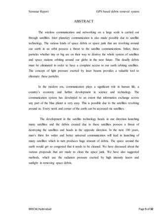 Seminar Report GPS based debris removal system
BRECW,Hyderabad Page 5 of 32
ABSTRACT
The wireless communication and networking on a large scale is carried out
through satellites. Inter planetary communication is also made possible due to satellite
technology. The various kinds of space debris or space junk that are revolving around
our earth in an orbit possess a threat to the satellite communications. Infact, these
particles whether tiny or big are on their way to destroy the whole system of satellites
and space stations orbiting around our globe in the near future. This deadly debris
must be eliminated in order to have a complete access to our earth orbiting satellites.
The concept of light pressure exerted by laser beams provides a valuable tool to
eliminate these particles.
In the modern era, communication plays a significant role in human life, a
country’s economy and further development in science and technology. The
communication system has developed to an extent that information exchange across
any part of the blue planet is very easy. This is possible due to the satellites revolving
around us. Every nook and corner of the earth can be accessed via satellites.
The development in the satellite technology heads in one direction launching
many satellites and the debris created due to these satellites possess a threat of
destroying the satellites and heads in the opposite direction. In the next 100 years,
man’s thirst for wider and better universal communication will lead in launching of
many satellites which in turn produces huge amount of debris. The space around the
earth would get so congested that it needs to be cleaned. We have discussed about the
various proposals that are made to clean the space junk. We have also suggested
methods, which use the radiation pressure exerted by high intensity lasers and
sunlight in removing space debris.
 