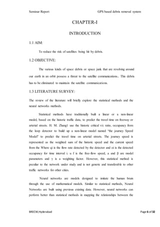 Seminar Report GPS based debris removal system
BRECW,Hyderabad Page 6 of 32
CHAPTER-I
INTRODUCTION
1.1 AIM:
To reduce the risk of satellites being hit by debris.
1.2 OBJECTIVE:
The various kinds of space debris or space junk that are revolving around
our earth in an orbit possess a threat to the satellite communications. This debris
has to be eliminated to maintain the satellite communications.
1.3 LITERATURE SURVEY:
The review of the literature will briefly explore the statistical methods and the
neural networks methods.
Statistical methods have traditionally built a linear or a non-linear
model, based on the historic traffic data, to predict the travel time on freeway or
arterial streets. H. M. Zhang1 use the historic critical v/c ratio, occupancy from
the loop detector to build up a non-linear model named “the journey Speed
Model” to predict the travel time on arterial streets. The journey speed is
represented as the weighted sum of the historic speed and the current speed
from the Where qi is the flow rate detected by the detector and oi is the detected
occupancy for time interval i. u f is the free-flow speed, a and β are model
parameters and γ is a weighting factor. However, this statistical method is
peculiar to the network under study and is not generic and transferable to other
traffic networks for other cities.
Neural networks are models designed to imitate the human brain
through the use of mathematical models. Similar to statistical methods, Neural
Networks are built using previous existing data. However, neural networks can
perform better than statistical methods in mapping the relationships between the
 