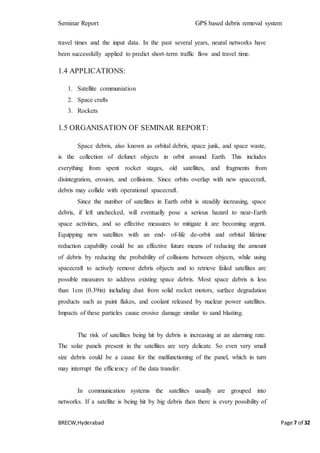 Seminar Report GPS based debris removal system
BRECW,Hyderabad Page 7 of 32
travel times and the input data. In the past several years, neural networks have
been successfully applied to predict short-term traffic flow and travel time.
1.4 APPLICATIONS:
1. Satellite communiation
2. Space crafts
3. Rockets
1.5 ORGANISATION OF SEMINAR REPORT:
Space debris, also known as orbital debris, space junk, and space waste,
is the collection of defunct objects in orbit around Earth. This includes
everything from spent rocket stages, old satellites, and fragments from
disintegration, erosion, and collisions. Since orbits overlap with new spacecraft,
debris may collide with operational spacecraft.
Since the number of satellites in Earth orbit is steadily increasing, space
debris, if left unchecked, will eventually pose a serious hazard to near-Earth
space activities, and so effective measures to mitigate it are becoming urgent.
Equipping new satellites with an end- of-life de-orbit and orbital lifetime
reduction capability could be an effective future means of reducing the amount
of debris by reducing the probability of collisions between objects, while using
spacecraft to actively remove debris objects and to retrieve failed satellites are
possible measures to address existing space debris. Most space debris is less
than 1cm (0.39in) including dust from solid rocket motors, surface degradation
products such as paint flakes, and coolant released by nuclear power satellites.
Impacts of these particles cause erosive damage similar to sand blasting.
The risk of satellites being hit by debris is increasing at an alarming rate.
The solar panels present in the satellites are very delicate. So even very small
size debris could be a cause for the malfunctioning of the panel, which in turn
may interrupt the efficiency of the data transfer.
In communication systems the satellites usually are grouped into
networks. If a satellite is being hit by big debris then there is every possibility of
 