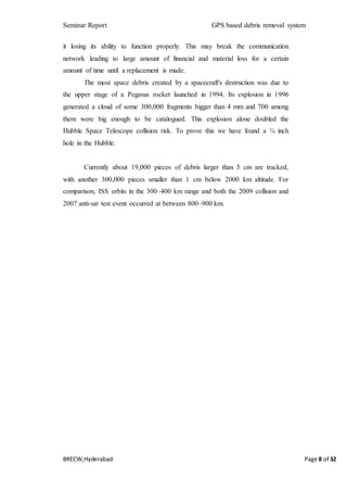 Seminar Report GPS based debris removal system
BRECW,Hyderabad Page 8 of 32
it losing its ability to function properly. This may break the communication
network leading to large amount of financial and material loss for a certain
amount of time until a replacement is made.
The most space debris created by a spacecraft's destruction was due to
the upper stage of a Pegasus rocket launched in 1994. Its explosion in 1996
generated a cloud of some 300,000 fragments bigger than 4 mm and 700 among
them were big enough to be catalogued. This explosion alone doubled the
Hubble Space Telescope collision risk. To prove this we have found a ¾ inch
hole in the Hubble.
Currently about 19,000 pieces of debris larger than 5 cm are tracked,
with another 300,000 pieces smaller than 1 cm below 2000 km altitude. For
comparison, ISS orbits in the 300–400 km range and both the 2009 collision and
2007 anti-sat test event occurred at between 800–900 km.
 