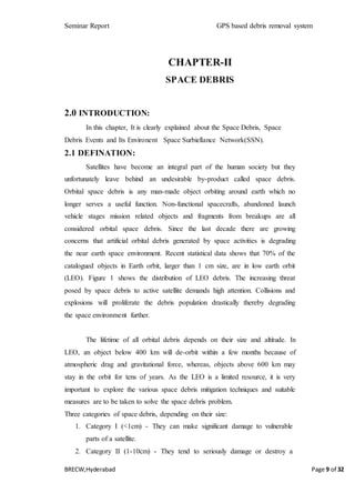 Seminar Report GPS based debris removal system
BRECW,Hyderabad Page 9 of 32
CHAPTER-II
SPACE DEBRIS
2.0 INTRODUCTION:
In this chapter, It is clearly explained about the Space Debris, Space
Debris Events and Its Environent Space Surbiellance Network(SSN).
2.1 DEFINATION:
Satellites have become an integral part of the human society but they
unfortunately leave behind an undesirable by-product called space debris.
Orbital space debris is any man-made object orbiting around earth which no
longer serves a useful function. Non-functional spacecrafts, abandoned launch
vehicle stages mission related objects and fragments from breakups are all
considered orbital space debris. Since the last decade there are growing
concerns that artificial orbital debris generated by space activities is degrading
the near earth space environment. Recent statistical data shows that 70% of the
catalogued objects in Earth orbit, larger than 1 cm size, are in low earth orbit
(LEO). Figure 1 shows the distribution of LEO debris. The increasing threat
posed by space debris to active satellite demands high attention. Collisions and
explosions will proliferate the debris population drastically thereby degrading
the space environment further.
The lifetime of all orbital debris depends on their size and altitude. In
LEO, an object below 400 km will de-orbit within a few months because of
atmospheric drag and gravitational force, whereas, objects above 600 km may
stay in the orbit for tens of years. As the LEO is a limited resource, it is very
important to explore the various space debris mitigation techniques and suitable
measures are to be taken to solve the space debris problem.
Three categories of space debris, depending on their size:
1. Category I (<1cm) - They can make significant damage to vulnerable
parts of a satellite.
2. Category II (1-10cm) - They tend to seriously damage or destroy a
 