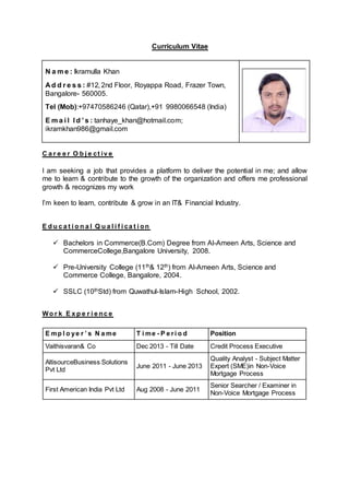 Curriculum Vitae
N a m e : Ikramulla Khan
A d d r e s s : #12, 2nd Floor, Royappa Road, Frazer Town,
Bangalore- 560005.
Tel (Mob):+97470586246 (Qatar),+91 9980066548 (India)
E m a i l I d ’ s : tanhaye_khan@hotmail.com;
ikramkhan986@gmail.com
C a r e e r O b j e ct iv e
I am seeking a job that provides a platform to deliver the potential in me; and allow
me to learn & contribute to the growth of the organization and offers me professional
growth & recognizes my work
I’m keen to learn, contribute & grow in an IT& Financial Industry.
E d u c a t i o n a l Q u a l i f i ca t i on
 Bachelors in Commerce(B.Com) Degree from Al-Ameen Arts, Science and
CommerceCollege,Bangalore University, 2008.
 Pre-University College (11th& 12th) from Al-Ameen Arts, Science and
Commerce College, Bangalore, 2004.
 SSLC (10thStd) from Quwathul-Islam-High School, 2002.
Wo r k E x p e r i e nc e
E mp l o ye r ’ s N a me T i me - P e ri o d Position
Vaithisvaran& Co Dec 2013 - Till Date Credit Process Executive
AltisourceBusiness Solutions
Pvt Ltd
June 2011 - June 2013
Quality Analyst - Subject Matter
Expert (SME)in Non-Voice
Mortgage Process
First American India Pvt Ltd Aug 2008 - June 2011
Senior Searcher / Examiner in
Non-Voice Mortgage Process
 