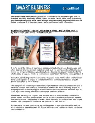 SMART BUSINESS INSIDER keeps you relevant and profitable with tips and insights from our
business, marketing, technology, mobile experts and more. Get the inside scoop on marketing,
tech, business psychology, social media, startups, digital advertising, all things mobile, and the
hottest new trends. If its business related – we’ve got the smart inside information.
Business Owners: You’ve Just Been Served. By Google That Is!
By Mark Skovron, Editor in Chief | Posted March 1, 2015
If you're one of the millions of businesses across America that have been dragging your feet
when it comes to having a mobile website created, or, if you just haven’t thought that having a
mobile site is important because you already have a desktop site, pay very close attention to
what is about to happen. The life of your business presence on the Internet now depends on it!
Henry Kim, contributing writer for Entrepreneur Magazine notes, “With 2 billion smartphone or
tablet users expected to engage in some form of mobile commerce transactions by 2017,
brands can’t afford to not be mobile.”
The tech giant and search engine dominator Google has been warning businesses for quite a
while that changes were coming to search results and now the day of reckoning is upon us.
Google just announced in a blog post that the deadline for having a mobile website is April 21,
2015, if you want to keep your search ranking high on the list of results.
We’ve been predicting this for years now, as there are more searches being conducted on
mobile phones, and other mobile devices than on all desktops worldwide combined. Google
has announced that “They decided to make it easier for users,” according to their post, “to get
relevant, high quality search results that are optimized for their devices.”
In other words, because most people use mobile devices to search the Internet for, well just
about everything, beginning April 21, Google will incorporate “mobile-friendliness into its new
ranking algorithm.”
 