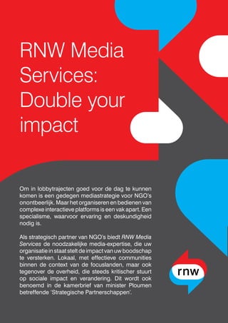 RNW Media
Services:
Double your
impact
Om in lobbytrajecten goed voor de dag te kunnen
komen is een gedegen mediastrategie voor NGO’s
onontbeerlijk. Maar het organiseren en bedienen van
complexe interactieve platforms is een vak apart. Een
specialisme, waarvoor ervaring en deskundigheid
nodig is.
Als strategisch partner van NGO’s biedt RNW Media
Services de noodzakelijke media-expertise, die uw
organisatieinstaatsteltdeimpactvanuwboodschap
te versterken. Lokaal, met effectieve communities
binnen de context van de focuslanden, maar ook
tegenover de overheid, die steeds kritischer stuurt
op sociale impact en verandering. Dit wordt ook
benoemd in de kamerbrief van minister Ploumen
betreffende ‘Strategische Partnerschappen’.
 