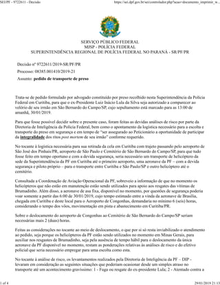 SERVIÇO PÚBLICO FEDERAL
MJSP - POLÍCIA FEDERAL
SUPERINTENDÊNCIA REGIONAL DE POLÍCIA FEDERAL NO PARANÁ - SR/PF/PR
Decisão nº 9722611/2019-SR/PF/PR
Processo: 08385.001410/2019-21
Assunto: pedido de transporte de preso
Trata-se de pedido formulado por advogado constituído por preso recolhido nesta Superintendência da Polícia
Federal em Curitiba, para que o ex-Presidente Luiz Inácio Lula da Silva seja autorizado a comparecer ao
velório de seu irmão em São Bernardo do Campo/SP, cujo sepultamento está marcado para as 13:00 de
amanhã, 30/01/2019.
Para que fosse possível decidir sobre o presente caso, foram feitas as devidas análises de risco por parte da
Diretoria de Inteligência da Polícia Federal, bem como o apontamento da logística necessário para a escolta e
transporte do preso em segurança e em tempo de “ser assegurado ao Peticionário a oportunidade de participar
da integralidade dos ritos post mortem de seu irmão” conforme requerido.
No tocante à logística necessária para sua retirada da cela em Curitiba com trajeto passando pelo aeroporto de
São José dos Pinhais/PR, aeroporto de São Paulo e Cemitério de São Bernardo do Campo/SP, para que tudo
fosse feito em tempo oportuno e com a devida segurança, seria necessário um transporte de helicóptero da
sede da Superintendência da PF em Curitiba até o primeiro aeroporto, uma aeronave da PF – com a devida
segurança e piloto próprio – para o transporte entre Curitiba e São Paulo/SP e outro helicóptero até o
cemitério.
Consultada a Coordenação de Aviação Operacional da PF, sobreveio a informação de que no momento os
helicópteros que não estão em manutenção estão sendo utilizados para apoio aos resgates das vítimas de
Brumadinho. Além disso, a aeronave de asa fixa, disponível no momento, por questões de segurança poderia
voar somente a partir das 6:00 de 30/01/2019, cujo tempo estimado entre a vinda da aeronave de Brasília,
chegada em Curitiba e deste local para o Aeroporto de Congonhas, demandaria no mínimo 6 (seis) horas,
considerando o tempo dos vôos, movimentação em pista e abastecimento em Curitiba/PR.
Sobre o deslocamento do aeroporto de Congonhas ao Cemitério de São Bernardo do Campo/SP seriam
necessárias mais 2 (duas) horas.
Feitas as considerações no tocante ao meio de deslocamento, o que por si só resta inviabilizado o atendimento
ao pedido, seja porque os helicópteros da PF estão sendo utilizados no momento em Minas Gerais, para
auxiliar nos resgastes de Brumadinho, seja pela ausência de tempo hábil para o deslocamento da única
aeronave da PF disponível no momento, restam as ponderações relativas às análises de risco e do efetivo
policial que seria necessário empregar para uma escolta como esta.
No tocante à análise de risco, os levantamentos realizados pela Diretoria de Inteligência da PF – DIP -
levaram em consideração as seguintes situações que poderiam ocasionar desde um simples atraso no
transporte até um acontecimento gravíssimo: 1 - Fuga ou resgate do ex-presidente Lula; 2 - Atentado contra a
SEI/PF - 9722611 - Decisão https://sei.dpf.gov.br/sei/controlador.php?acao=documento_imprimir_w...
1 of 4 29/01/2019 21:13
 