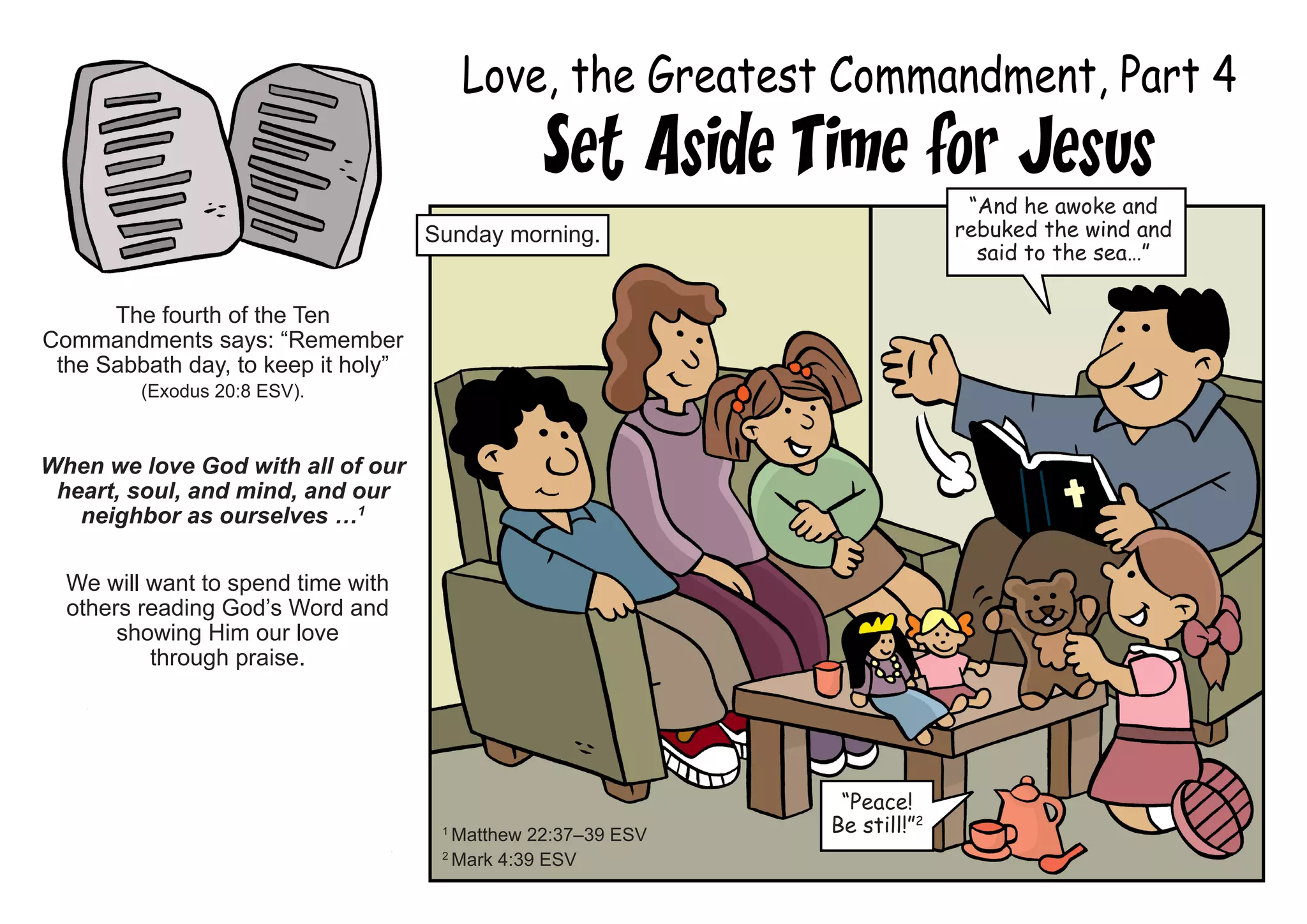Love, the Greatest Commandment, Part 4
Set Aside Time for Jesus
The fourth of the Ten
Commandments says: “Remember
the Sabbath day, to keep it holy”
(Exodus 20:8 ESV).
When we love God with all of our
heart, soul, and mind, and our
neighbor as ourselves …1
We will want to spend time with
others reading God’s Word and
showing Him our love
through praise.
1
Matthew 22:37–39 ESV
2
Mark 4:39 ESV
“And he awoke and
rebuked the wind and
said to the sea…”
Sunday morning.
“Peace!
Be still!”2