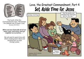 Love, the Greatest Commandment, Part 4
Set Aside Time for Jesus
The fourth of the Ten
Commandments says: “Remember
the Sabbath day, to keep it holy”
(Exodus 20:8 ESV).
When we love God with all of our
heart, soul, and mind, and our
neighbor as ourselves …1
We will want to spend time with
others reading God’s Word and
showing Him our love
through praise.
1
Matthew 22:37–39 ESV
2
Mark 4:39 ESV
“And he awoke and
rebuked the wind and
said to the sea…”
Sunday morning.
“Peace!
Be still!”2
 