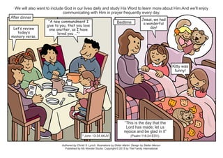 Authored by Christi S. Lynch. Illustrations by Didier Martin. Design by Stefan Merour.
Published by My Wonder Studio. Copyright © 2015 by The Family International
We will also want to include God in our lives daily and study His Word to learn more about Him.And we’ll enjoy
communicating with Him in prayer frequently every day.
After dinner
Let’s review
today’s
memory verse.
“A new commandment I
give to you, that you love
one another, as I have
loved you …”3
3
John 13:34 AKJV
Bedtime
Jesus, we had
a wonderful
day!
Kitty was
funny!
“This is the day that the
Lord has made; let us
rejoice and be glad in it”
(Psalm 118:24 ESV).