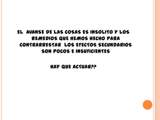 EL AVANSE DE LAS COSAS ES INSOLITO Y LOS
     REMEDIOS QUE HEMOS HECHO PARA
 CONTRARRESTAR LOS EFECTOS SECUNDARIOS
        SON POCOS E INSUFICIENTES

           HAY QUE ACTUAR??
 