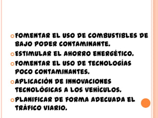  Fomentar   el uso de combustibles de
  bajo poder contaminante.
 Estimular el ahorro energético.
 Fomentar el uso de tecnologías
  poco contaminantes.
 Aplicación de innovaciones
  tecnológicas a los vehículos.
 Planificar de forma adecuada el
  tráfico viario.
 