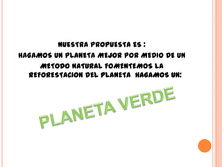 NUESTRA PROPUESTA ES :
HAGAMOS UN PLANETA MEJOR POR MEDIO DE UN
     METODO NATURAL FOMENTEMOS LA
  REFORESTACION DEL PLANETA HAGAMOS UN:
 