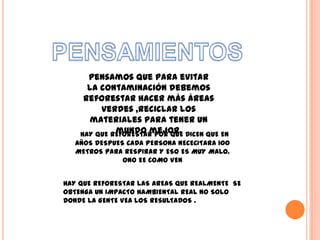 pensamos que para evitar
      la contaminación debemos
     reforestar hacer más áreas
         verdes ,reciclar los
       materiales para tener un
             mundo mejor.
    HAY QUE REFORESTAR POR QUE DICEN QUE EN
   AÑOS DESPUES CADA PERSONA NECECITARA 100
   METROS PARA RESPIRAR Y ESO ES MUY MALO.
               ONO EE COMO VEN


HAY QUE REFORESTAR LAS AREAS QUE REALMENTE SE
OBTENGA UN IMPACTO HAMBIENTAL REAL NO SOLO
DONDE LA GENTE VEA LOS RESULTADOS .
 