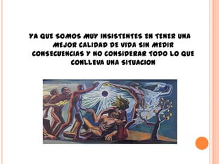 YA QUE SOMOS MUY INSISTENTES EN TENER UNA
      MEJOR CALIDAD DE VIDA SIN MEDIR
 CONSECUENCIAS Y NO CONSIDERAR TODO LO QUE
          CONLLEVA UNA SITUACION
 