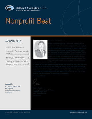 Nonprofit Beat
© 2016 Arthur J. Gallagher & Co. All rights reserved. Gallagher Nonprofit Practice
Dear Friends of the Third Sector,
As I write this introduction to our first Nonprofit Beat for 2016, I am
mindful of the change of the year and ever more mindful of the changing
landscape of our operating environments. Risk is a household word with a
negative connotation that has been scarred by the threats to and incidents
in our workplace and community. Working in this sector for as long as I
have, I understand the reality of the phrase “it’s not if, but when.” Yes, we
have nonprofit clients experiencing these incidents, in person and online.
Our goal is not to alarm, but to make sure we are centered on the need
in our communities, the importance of always aspiring for the best “duty
of care” and I would now add that we are aligned with our communities
more now than ever (view my CBO article).
In this issue we share more of our insights from the many ways we touch the sector—there is so much
to absorb but we want to continue to be a leader that informs—we also want to seal your planning
for 2016 with an optimism of opportunity—risk at the end of the day is also about what you missed,
didn’t realize or never imagined. Never stop this part of your planning as it is a new day, change is a
constant and the new alignments, paradigms and “openings” may be where you have to focus a bit
more on, as we all get outside of our comfort zone and our sandbox.
To an impactful 2016!
Peter A. Persuitti
Managing Director, Nonprofit Practice
Arthur J. Gallagher & Co.
peter_persuitti@ajg.com
630.285.3898
16BSD26844A
Contact Info
U.S. Toll-free 888.285.5106
630.285.3898
nonprofitpractice@ajg.com
www.ajg.com
JANUARY 2016
Inside this newsletter
Nonprofit Employers under
PPACA.......................... 2
Saving to Serve More...... 3
Getting Started with Risk
Management................. 4
 