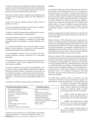 Publicación Científica Facultad de Odontología • UCR • Nº13 • 2011
62
El objetivo de esta revisión de literatura es brindar al odontólogo
general, una clasificación basada en datos clínicos recopilados de
distintos estudios, en la que se pueda brindar una guía para dar
pronóstico a las piezas periodontalmente afectadas.
Dentro de los factores innatos y adquiridos más importantes por
considerar están los siguientes: (Nunn, et al. 2003. Matuliene, et
al. 2003):
• Edad: se ha visto que conforme avanzan los años, avanza la
pérdida de inserción.
• Etnia: hay un predominio mayor en la etnia negra y en pacien-
tes con un potencial socioeconómico bajo.
• Género: las mujeres presentan mayor predisposición, ya que el
componente hormonal juega un papel importante.
• Pacientes fumadores: presentan 2.7 veces más pérdida de pie-
zas dentales que los pacientes no fumadores con enfermedad
periodontal crónica de moderada a avanzada (Williams, et al.
1998).
• Los factores psicológicos como la falta de empleo, el estrés
laboral y eventos negativos a lo largo de la vida, aumentan la
probabilidad de padecer enfermedad periodontal.
• Las enfermedades sistémicas como los pacientes con VIH y
pacientes diabéticos presentan asociación con la enfermedad
periodontal.
• La cooperación del paciente es de suma importancia para eval-
uar el pronóstico, ya que a mayor compromiso por parte del pa-
ciente, mejores resultados.
Al realizar el pronóstico de un paciente con periodontitis, se de-
ben tener en cuenta el aspecto global e individual de los dientes.
El pronóstico global se refiere a la dentición como un todo, con
las condiciones generales y sistémicas del estado del paciente y
el pronóstico individual, toma de cada diente las características
específicas y varios factores que lo rodean (McGuire MK, et al.
1996).
Los factores a considerar cuando se realiza un pronóstico son:
Con base en estas características, se puede brindar un pronóstico
individual apoyado en un adecuado diagnóstico clínico y ra-
diográfico.
Es importante recalcar que el tipo de tratamiento por realizar in-
fluirá mucho en el pronóstico de las piezas. En un estudio real-
izado por Numm et al, en el 2001, se evaluaron piezas dentales a
las cuales se asignó un pronóstico periodontal; observaron que en
las piezas dentales a las que les realizaron cirugías periodontales,
presentaban una mejoría considerable del 82%, en comparación
con piezas dentales a las cuales sólo les realizaron raspados y
alisados, estas denotaron una mejoría del 13%. Además, de las
piezas dentales a las que les realizaron cirugías periodontales,
solamente empeoró un 4 %, mientras que las piezas a las que
les realizaron raspados y alisados, empeoró el 57% (Nunn, M.
2001).
Numerosos estudios han evaluado el pronóstico a largo plazo de
las piezas periodontalmente tratadas. Dentro de los que cabe res-
catar los siguientes:
Becker y Becker en 1984, demostraron que el tratamiento peri-
odontal sin un adecuado plan de mantenimiento resultaba en una
recidiva de la enfermedad periodontal. Ellos observaron que, los
pacientes que presentaban una o más de las siguiente característi-
cas, tenían un pronóstico “sin esperanza”: pérdida ósea del 75%,
profundidad de bolsa de 8mm, defectos de furca clase III, mo-
vilidad dentaria clase III, relación corona raíz-hueso remanente
pobre (relación de pérdida de más de los dos tercios).
Mc Guire y Nunn en 1996, evaluaron los parámetros clínicos en
la determinación del pronóstico periodontal en 100 pacientes por
un lapso de cinco años de mantenimiento estricto, y hallaron que,
los parámetros que presentaban más relación con el pronóstico
eran: porcentaje de pérdida ósea, profundidad de bolsa, presencia
y severidad de defectos de furcación, movilidad dental, relación
corona raíz-hueso remanente. Basados en estos parámetros en-
contraron que de los 2007 dientes evaluados, 5% empeoraron su
pronóstico (116), y 14 % mejoraron su pronóstico. Ocho años
más tarde, volvieron a evaluar dichas piezas y encontraron resul-
tados muy semejantes.
En el 2001 Nunn y Harrell, valoraron 2350 piezas en las que
evaluaron la evolución en cuanto a su tratamiento, raspado y ali-
sado radicular y tratamiento quirúrgico, así como pacientes que
no recibieron tratamiento; ellos brindaron
una clasificación basada en la estabilidad del
órgano dental a diferencia de clasificarlos
con base en el deterioro sufrido. La clasifi-
cación propuesta por ellos fue la siguiente:
• Bueno: cuando una pieza dental se
pueda retener como una unidad funcional, ya
sea sin ningún o con un mínimo tratamiento.
• Regular: pieza dental que se pueda
mantener como una unidad funcional poste-
rior a un tratamiento periodontal completo.
• Pobre: cuando el órgano dental con
tratamiento periodontal se pueda perder en
un lapso de 1 a 2 años.
 