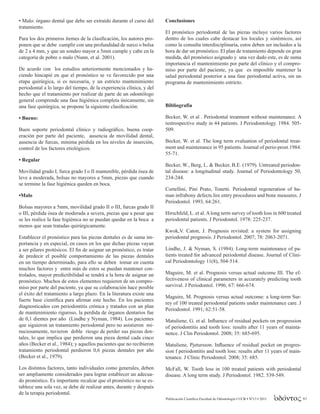 Publicación Científica Facultad de Odontología • UCR • Nº13 • 2011 63
• Malo: órgano dental que debe ser extraído durante el curso del
tratamiento.
Para los dos primeros ítemes de la clasificación, los autores pro-
ponen que se debe cumplir con una profundidad de surco o bolsa
de 2 a 4 mm, y que un sondeo mayor a 5mm cumple y cabe en la
categoría de pobre o malo (Nunn, et al. 2001).
De acurdo con los estudios anteriormente mencionados y ha-
ciendo hincapié en que el pronóstico se ve favorecido por una
etapa quirúrgica, si es necesaria, y un estricto mantenimiento
periodontal a lo largo del tiempo, de la experiencia clínica, y del
hecho que el tratamiento por realizar de parte de un odontólogo
general comprende una fase higiénica completa únicamente, sin
una fase quirúrgica, se propone la siguiente clasificación:
• Bueno:
Buen soporte periodontal clínico y radiográfico, buena coop-
eración por parte del paciente, ausencia de movilidad dental,
ausencia de furcas, mínima pérdida en los niveles de inserción,
control de los factores etiológicos.
• Regular
Movilidad grado I, furca grado I o II mantenible, pérdida ósea de
leve a moderada, bolsas no mayores a 5mm, piezas que cuando
se termine la fase higiénica queden en boca.
•Malo
Bolsas mayores a 5mm, movilidad grado II o III, furcas grado II
o III, pérdida ósea de moderada a severa, piezas que a pesar que
se les realice la fase higiénica no se puedan quedar en la boca a
menos que sean tratadas quirúrgicamente.
Establecer el pronóstico para las piezas dentales es de suma im-
portancia y en especial, en casos en los que dichas piezas vayan
a ser pilares protésicos. El fin de asignar un pronóstico, es tratar
de predecir el posible comportamiento de las piezas dentales
en un tiempo determinado, para ello se deben tomar en cuenta
muchos factores y entre más de estos se puedan mantener con-
trolados, mayor predictibilidad se tendrá a la hora de asignar un
pronóstico. Muchos de estos elementos requieren de un compro-
miso por parte del paciente, ya que su colaboración hace posible
el éxito del tratamiento a largo plazo. En la literatura existe una
fuerte base científica para afirmar este hecho. En los pacientes
diagnosticados con periodontitis crónica y tratados con un plan
de mantenimiento riguroso, la perdida de órganos dentarios fue
de 0,1 dientes por año (Lindhe y Nyman, 1984). Los pacientes
que siguieron un tratamiento periodontal pero no asistieron mi-
nuciosamente, tuvieron doble riesgo de perder sus piezas den-
tales, lo que implica que perdieron una pieza dental cada cinco
años (Becker et al., 1984); y aquellos pacientes que no recibieron
tratamiento periodontal perdieron 0,6 piezas dentales por año
(Becker et al., 1979).
Los distintos factores, tanto individuales como generales, deben
ser ampliamente considerados para lograr establecer un adecua-
do pronóstico. Es importante recalcar que el pronóstico no se es-
tablece una sola vez, se debe de realizar antes, durante y después
de la terapia periodontal.
Conclusiones
El pronóstico periodontal de las piezas incluye varios factores
dentro de los cuales cabe destacar los locales y sistémicos, así
como la consulta interdisciplinaria, estos deben ser incluidos a la
hora de dar un pronóstico. El plan de tratamiento depende en gran
medida, del pronóstico asignado y una vez dado este, es de suma
importancia el mantenimiento por parte del clínico y el compro-
miso por parte del paciente, ya que es imposible mantener la
salud periodontal posterior a una fase periodontal activa, sin un
programa de mantenimiento estricto.
Bibliografía
Becker, W. et al . Periodontal treatment without maintenance. A
restrospective study in 44 patients. J Periodontology. 1984. 505-
509.
Becker, W. et al. The long term evaluation of periodontal treat-
ment and maintenance in 95 patients. Journal of perio-prost.1984.
55-71.
Becker, W., Berg, L. & Becker, B.E. (1979). Untreated periodon-
tal disease: a longitudinal study. Journal of Periodontology 50,
234-244.
Cortellini, Pini Prato, Tonetti. Periodontal regeneration of hu-
man infrabony defects.lire entry procedures and bone measures. J
Periodontol. 1993, 64:261.
Hirschfeld, L. et al.Along term survey of tooth loss in 600 treated
periodontal patients. J Periodontol. 1978: 225-237.
Kwok,V. Caton, J. Prognosis revisted: a system for assigning
periodontal prognosis. J Periodontol. 2007; 78: 2063-2071.
Lindhe, J. & Nyman, S. (1984). Long-term maintenance of pa-
tients treated for advanced periodontal disease. Journal of Clini-
cal Periodontology 11(8), 504-514.
Maguire, M. et al. Prognosis versus actual outcome III. The ef-
fectiveness of clinical parameters in accurately predicting tooth
survival. J Periodontol. 1996; 67: 666-674.
Maguire, M. Prognosis versus actual outcome: a long-term Sur-
rey of 100 treated periodontal patients under maintenance care. J
Periodontol. 1991; 62:51-58.
Matuliene, G. et al. Influence of residual pockets on progression
of periodontitis and tooth loss: results after 11 years of mainta-
nence. J Clin Periodontol. 2008; 35: 685-695.
Matuliene, Pjetursson. Influence of residual pocket on progres-
sion f periodontitis and tooth loss: results after 11 years of main-
tenance. J Clinic Periodontol. 2008; 35: 685.
McFall, W. Tooth loss in 100 treated patients with periodontal
disease. A long term study. J Periodontol. 1982. 539-549.
 