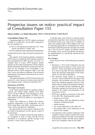 Prospectus issuers on notice: practical impact
of Consultation Paper 155
Simon Jenkins and Sarah Meyerkort PRICE SIERAKOWSKI CORPORATE
Consultation Paper 155
Consultation Paper 155 (“CP155”) which was released
by ASIC on 12 April 2011 sets out ASIC’s proposals to
give new guidance on:
(a) how to word and present prospectuses in a “clear,
concise and effective” manner, and;
(b) howtosatisfythecontentrequirementsforprospectuses,
to help retail investors make informed investment deci-
sions.
The majority of the proposed guidance contained in
CP155 and its accompanying draft regulatory guide has
been foreshadowed by ASIC and does not come as a
complete shock to issuers. CP155 proposes speciﬁc
guidance on the content of prospectuses and also requires
that the information disclosed be succinct and concise in
order for the document to be user-friendly to the
potential investor. CP155 reinforces ASIC’s view that
clear, concise and effective fulﬁlment of the disclosure
requirements of a prospectus must always be an issuer’s
principal objective.
The proposed guidelines of CP155 must be taken into
account by issuers during the interim period until the
ﬁnal regulatory guide is released in December 2011.
Overview of CP155
The impact on issuers
In the interim period before the regulatory guide is
released, and without further guidance from ASIC,
issuers will have difficulty when attempting to practi-
cally implement the requirements of CP155, as the
requirements in CP155 are subject to a great degree of
interpretation.
Issuers must endeavour to balance the extensive
disclosure requirements of the Corporations Act and
ASX Listing Rules with ASIC’s predominant goal of
“clear, concise and effective” information.
On a practical level, issuers need to re-think not only
the format of prospectuses, but the speciﬁc content of
the documents.
Issuers need to carefully consider the target audience
of a prospectus in order to ensure that the level of
information in a prospectus, and the message to the
investors, is clear, concise and effective.
A trap that many issuers fall into is using pro-forma
and precedent documents. Such documents should not
be followed closely, even in the event of similarity of
offers and company details. CP155 addresses this issue
by cautioning against the use of boilerplate text. Issuers
must keep in mind that disclosure documents do not fall
into a “one size ﬁts all” category. An effective method
for ensuring a clear, concise and effective document is
the implementation of a speciﬁcally tailored due dili-
gence program.
Key changes
Issuers must be aware of the following key proposed
changes:
• Pursuant to s 715A of the Corporations Act, the
document must be worded in a “clear, concise and
effective” manner. Essentially the document must
be as short as possible, but must simultaneously
satisfy the disclosure requirements of the Corpo-
rations Act and ASX Listing Rules.
• The document should include an “investment
overview” section within the ﬁrst few pages of the
document. The investment overview section will
need to be a balanced summary of the key infor-
mation which is useful for the potential investor to
make an informed decision regarding the offer.
Prescriptive guidance has been given by ASIC in
relation to the content and presentation of the
investment overview.
• CP155 gives guidance on disclosure of the effect
of the offer. This should generally include:
— proposed use of funds;
— current balance sheet and adjusted pro forma
statement of ﬁnancial position;
— capital structure;
— any control implications of the offer; and
— the potential effect of the fundraising on the
future of the company.
• An explanation of the essential components of the
company’s business model is required. This expla-
nation must include the relevance of the elements
of the business model to the offer and an explana-
tion of any assumptions made by the model.
competition and consumer law news May 201176
 