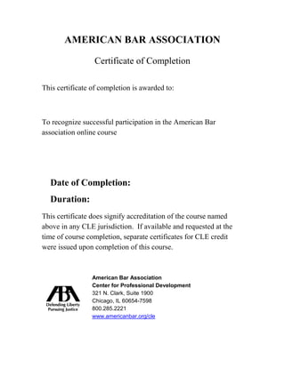 AMERICAN BAR ASSOCIATION
Certificate of Completion
This certificate of completion is awarded to:
Name of Customer
To recognize successful participation in the American Bar
association online course
Name of course; Name of course; Name of
course; Name of course; Name of course;
Date of Completion: [Month Date, Year]
Duration: [XX minutes]
This certificate does signify accreditation of the course named
above in any CLE jurisdiction. If available and requested at the
time of course completion, separate certificates for CLE credit
were issued upon completion of this course.
American Bar Association
Center for Professional Development
321 N. Clark, Suite 1900
Chicago, IL 60654-7598
800.285.2221
www.americanbar.org/cle
Laureana Espia Estoque Cortez
Driverless Cars in the Fast Lane: Legality, Safety, and Liability on the Road Ahead
09/06/2015
1.5
 