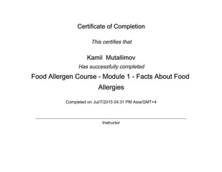 Certificate of Completion
This certifies that
Kamil Mutallimov
Has successfully completed
Food Allergen Course - Module 1 - Facts About Food
Allergies
Completed on Jul/7/2015 04:31 PM Asia/GMT+4
Instructor
 