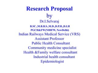 Research Proposal
by
Dr.I.Selvaraj
B.SC.,M.B.B.S.,M.D.,D.P.H.,D.I.H
PGCH&FW(NIHFW, NewDelhi)
Indian Railways Medical Service (VRS)
Assistant Professor
Public Health Consultant
Community medicine specialist
Health &Family welfare consultant
Industrial health consultant
Epidemiologist
 