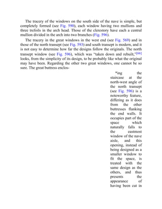 The tracery of the windows on the south side of the nave is simple, but
completely formed (see Fig. 590), each window having two mullions and
three trefoils in the arch head. Those of the clerestory have each a central
mullion divided in the arch into two branches (Fig. 596).
The tracery in the great windows in the west end (see Fig. 569) and in
those of the north transept (see Fig. 593) and south transept is modern, and it
is not easy to determine how far the designs follow the originals. The north
transept window (see Fig. 596), which was “taken down and rebuilt,”[66]
looks, from the simplicity of its design, to be probably like what the original
may have been. Regarding the other two great windows, one cannot be so
sure. The great buttress enclos-
*ing the
staircase at the
north-west angle of
the north transept
(see Fig. 596) is a
noteworthy feature,
differing as it does
from the other
buttresses flanking
the end walls. It
occupies part of the
space which
naturally falls to
the eastmost
window of the nave
aisle, and this
opening, instead of
being designed as a
smaller window to
fit the space, is
treated with the
same design as the
others, and thus
presents the
appearance of
having been cut in
 