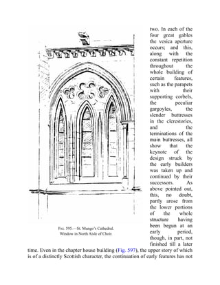 Fig. 595.—St. Mungo’s Cathedral.
Window in North Aisle of Choir.
two. In each of the
four great gables
the vesica aperture
occurs; and this,
along with the
constant repetition
throughout the
whole building of
certain features,
such as the parapets
with their
supporting corbels,
the peculiar
gargoyles, the
slender buttresses
in the clerestories,
and the
terminations of the
main buttresses, all
show that the
keynote of the
design struck by
the early builders
was taken up and
continued by their
successors. As
above pointed out,
this, no doubt,
partly arose from
the lower portions
of the whole
structure having
been begun at an
early period,
though, in part, not
finished till a later
time. Even in the chapter house building (Fig. 597), the upper story of which
is of a distinctly Scottish character, the continuation of early features has not
 