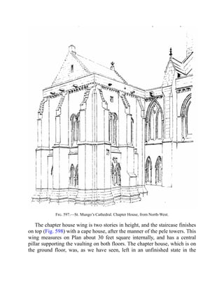 Fig. 597.—St. Mungo’s Cathedral. Chapter House, from North-West.
The chapter house wing is two stories in height, and the staircase finishes
on top (Fig. 598) with a cape house, after the manner of the pele towers. This
wing measures on Plan about 30 feet square internally, and has a central
pillar supporting the vaulting on both floors. The chapter house, which is on
the ground floor, was, as we have seen, left in an unfinished state in the
 