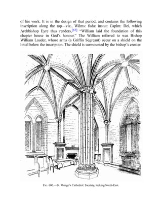 of his work. It is in the design of that period, and contains the following
inscription along the top—viz., Wilms: fuda: instut: Caplm: Dei, which
Archbishop Eyre thus renders,[67] “William laid the foundation of this
chapter house in God’s honour.” The William referred to was Bishop
William Lauder, whose arms (a Griffin Segreant) occur on a shield on the
lintel below the inscription. The shield is surmounted by the bishop’s crosier.
Fig. 600.—St. Mungo’s Cathedral. Sacristy, looking North-East.
 