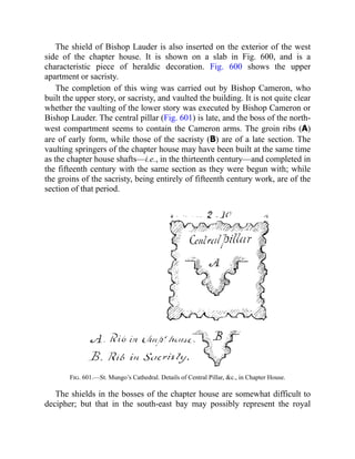 The shield of Bishop Lauder is also inserted on the exterior of the west
side of the chapter house. It is shown on a slab in Fig. 600, and is a
characteristic piece of heraldic decoration. Fig. 600 shows the upper
apartment or sacristy.
The completion of this wing was carried out by Bishop Cameron, who
built the upper story, or sacristy, and vaulted the building. It is not quite clear
whether the vaulting of the lower story was executed by Bishop Cameron or
Bishop Lauder. The central pillar (Fig. 601) is late, and the boss of the north-
west compartment seems to contain the Cameron arms. The groin ribs (A)
are of early form, while those of the sacristy (B) are of a late section. The
vaulting springers of the chapter house may have been built at the same time
as the chapter house shafts—i.e., in the thirteenth century—and completed in
the fifteenth century with the same section as they were begun with; while
the groins of the sacristy, being entirely of fifteenth century work, are of the
section of that period.
Fig. 601.—St. Mungo’s Cathedral. Details of Central Pillar, &c., in Chapter House.
The shields in the bosses of the chapter house are somewhat difficult to
decipher; but that in the south-east bay may possibly represent the royal
 