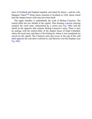 arms of Scotland and England impaled, and stand for James I. and his wife,
Margaret Tudor.[68] King James returned to Scotland in 1424, about which
time the chapter house vault may have been built.
The upper chamber is undoubtedly the work of Bishop Cameron. The
central pillar has two shields in the capital. That fronting a person entering
contains the royal arms, surmounted by a crown (see Fig. 600); and the
shield on the opposite side contains Bishop Cameron’s arms. There is here
an analogy with the central pillar of the chapter house of Elgin Cathedral,
where the royal arms and those of the bishop by whom it was completed are
carved on the capital. The Cameron arms also occur in the cap of the wall
shaft opposite the coat above referred to, and likewise over the fireplace (see
Fig. 600).
 