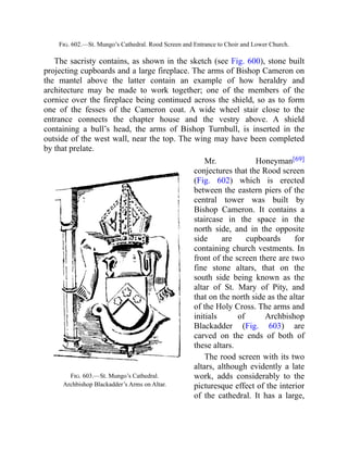 Fig. 603.—St. Mungo’s Cathedral.
Archbishop Blackadder’s Arms on Altar.
Fig. 602.—St. Mungo’s Cathedral. Rood Screen and Entrance to Choir and Lower Church.
The sacristy contains, as shown in the sketch (see Fig. 600), stone built
projecting cupboards and a large fireplace. The arms of Bishop Cameron on
the mantel above the latter contain an example of how heraldry and
architecture may be made to work together; one of the members of the
cornice over the fireplace being continued across the shield, so as to form
one of the fesses of the Cameron coat. A wide wheel stair close to the
entrance connects the chapter house and the vestry above. A shield
containing a bull’s head, the arms of Bishop Turnbull, is inserted in the
outside of the west wall, near the top. The wing may have been completed
by that prelate.
Mr. Honeyman[69]
conjectures that the Rood screen
(Fig. 602) which is erected
between the eastern piers of the
central tower was built by
Bishop Cameron. It contains a
staircase in the space in the
north side, and in the opposite
side are cupboards for
containing church vestments. In
front of the screen there are two
fine stone altars, that on the
south side being known as the
altar of St. Mary of Pity, and
that on the north side as the altar
of the Holy Cross. The arms and
initials of Archbishop
Blackadder (Fig. 603) are
carved on the ends of both of
these altars.
The rood screen with its two
altars, although evidently a late
work, adds considerably to the
picturesque effect of the interior
of the cathedral. It has a large,
 