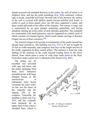 Fig. 604.—St. Mungo’s Cathedral.
Details of Rood Screen.
deeply-recessed and moulded doorway in the centre, the arch of which is of
elliptical form, and has the jamb mouldings (Fig. 604) continued, without
caps or break, round the arch head. On each side of the doorway the surface
of the wall is covered with shallow panels having trefoiled arch heads. A
corbel in each of these panels (now cut off) once supported a statue, and
these would add much to the effect of the structure. The cornice is large, and
is surmounted by an open parapet containing quatrefoils, and having
standards running up in the centre of each alternate quatrefoil. The standards
are ornamented with small pinnacles, and are supported on corbels, each of
which contains two human figures, which recall similar carvings at Rosslyn
Chapel, but are of finer execution.[70]
The structure begun to be erected in continuation of the south transept has
already been referred to. The building (see Fig. 571) is 57 feet in length by
25 feet in width internally, and comprises four bays in the length and two in
the width, supported on three central pillars. The entrance is from the wide
landing of the staircase in the south transept leading down to the lower
church, from which point a series of wide steps leads down to the floor.
From these steps a good view is obtained of the interior (Fig. 605).
The pillars are all
moulded and provided
with caps and bases, and
the arches springing from
them have numerous
moulded groins with large
foliaged bosses at the
intersections. A
substantial stone bench
surrounds the outer walls;
on this rest the bases of
the responds and the
sloping sills of the
windows. Externally the
building is plain (see Fig.
593), and has evidently
been prepared for an
upper story. It has a heavy
moulded base, which is
 