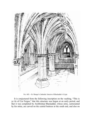 Fig. 605.—St. Mungo’s Cathedral. Interior of Blackadder’s Crypt.
It is conjectured from the following inscription on the vaulting, “This is
ye ile of Car Fergus,” that this structure was begun at an early period, and
that it was completed by Archbishop Blackadder, whose arms, surmounted
by his mitre, are carved on the central buttress at the south end, and also on
 