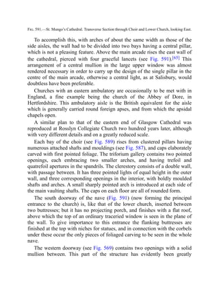 Fig. 591.—St. Mungo’s Cathedral. Transverse Section through Choir and Lower Church, looking East.
To accomplish this, with arches of about the same width as those of the
side aisles, the wall had to be divided into two bays having a central pillar,
which is not a pleasing feature. Above the main arcade rises the east wall of
the cathedral, pierced with four graceful lancets (see Fig. 591).[65] This
arrangement of a central mullion in the large upper window was almost
rendered necessary in order to carry up the design of the single pillar in the
centre of the main arcade, otherwise a central light, as at Salisbury, would
doubtless have been preferable.
Churches with an eastern ambulatory are occasionally to be met with in
England, a fine example being the church of the Abbey of Dore, in
Hertfordshire. This ambulatory aisle is the British equivalent for the aisle
which is generally carried round foreign apses, and from which the apsidal
chapels open.
A similar plan to that of the eastern end of Glasgow Cathedral was
reproduced at Rosslyn Collegiate Church two hundred years later, although
with very different details and on a greatly reduced scale.
Each bay of the choir (see Fig. 589) rises from clustered pillars having
numerous attached shafts and mouldings (see Fig. 587), and caps elaborately
carved with first pointed foliage. The triforium gallery contains two pointed
openings, each embracing two smaller arches, and having trefoil and
quatrefoil apertures in the spandrils. The clerestory consists of a double wall,
with passage between. It has three pointed lights of equal height in the outer
wall, and three corresponding openings in the interior, with boldly moulded
shafts and arches. A small sharply pointed arch is introduced at each side of
the main vaulting shafts. The caps on each floor are all of rounded form.
The south doorway of the nave (Fig. 591) (now forming the principal
entrance to the church) is, like that of the lower church, inserted between
two buttresses; but it has no projecting porch, and finishes with a flat roof,
above which the top of an ordinary traceried window is seen in the plane of
the wall. To give importance to this entrance the flanking buttresses are
finished at the top with niches for statues, and in connection with the corbels
under these occur the only pieces of foliaged carving to be seen in the whole
nave.
The western doorway (see Fig. 569) contains two openings with a solid
mullion between. This part of the structure has evidently been greatly
 