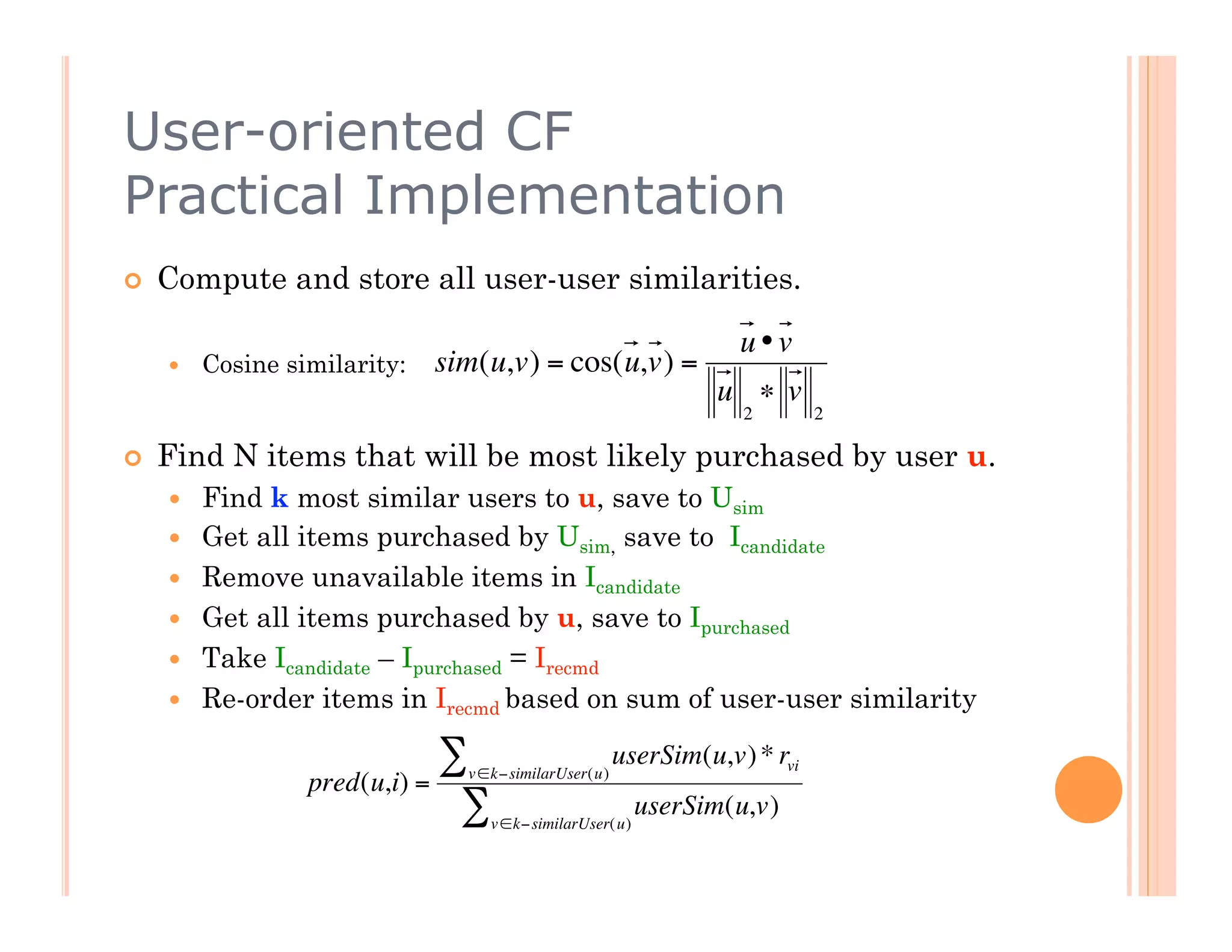 User-oriented CF
Practical Implementation
    Compute and store all user-user similarities.

                                                                   u•v
         Cosine similarity:   sim(u,v) = cos(u,v) =
                                                                 u ∗ v
                                                                    2       2

    Find N items that will be most likely purchased by user u.
         Find k most similar users to u, save to Usim
         Get all items purchased by Usim, save to Icandidate
                   €
         Remove unavailable items in Icandidate
         Get all items purchased by u, save to Ipurchased
         Take Icandidate – Ipurchased = Irecmd
         Re-order items in Irecmd based on sum of user-user similarity

                               ∑ v ∈k−similarUser(u)
                                                       userSim(u,v) * rvi
                   pred(u,i) =
                                ∑   v ∈k−similarUser( u)
                                                           userSim(u,v)



          €
 