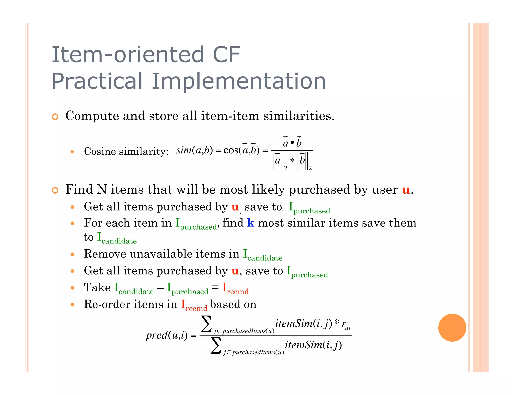 Item-oriented CF
Practical Implementation
    Compute and store all item-item similarities.

                                                               a•b
         Cosine similarity: sim(a,b) = cos(a,b) =
                                                              a ∗ b
                                                                2     2


    Find N items that will be most likely purchased by user u.
         Get all items purchased by u, save to Ipurchased
                     €
         For each item in Ipurchased, find k most similar items save them
          to Icandidate
         Remove unavailable items in Icandidate
         Get all items purchased by u, save to Ipurchased
         Take Icandidate – Ipurchased = Irecmd
         Re-order items in Irecmd based on
                                   ∑  j ∈ purchasedItems(u)
                                                              itemSim(i, j) * ruj
                       pred(u,i) =
                                    ∑    j ∈ purchasedItems(u)
                                                                 itemSim(i, j)
 