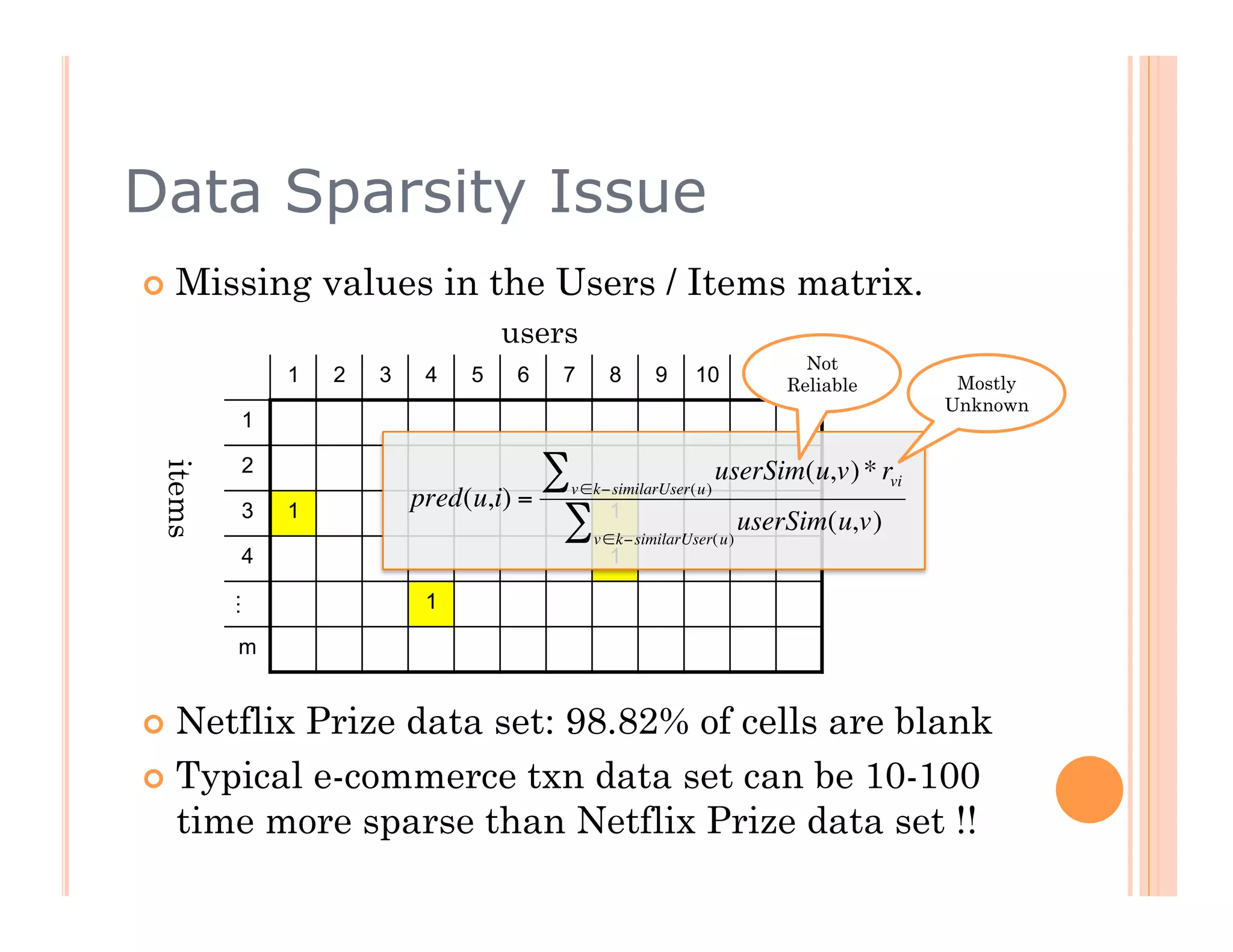 Data Sparsity Issue
  Missing       values in the Users / Items matrix.
                                  users
                                                                        Not
             1   2   3    4   5    6   7     8     9     10       …   n
                                                                      Reliable     Mostly
                                                                                  Unknown
         1

         2                           ∑                       userSim(u,v) * rvi
 items




                                       v ∈k−similarUser(u)
         3   1
                         pred(u,i) =         1
                                      ∑    v ∈k−similarUser( u)
                                                                  userSim(u,v)
         4                                   1

                          1
         …




         m   €

  NetflixPrize data set: 98.82% of cells are blank
  Typical e-commerce txn data set can be 10-100
   time more sparse than Netflix Prize data set !!
 