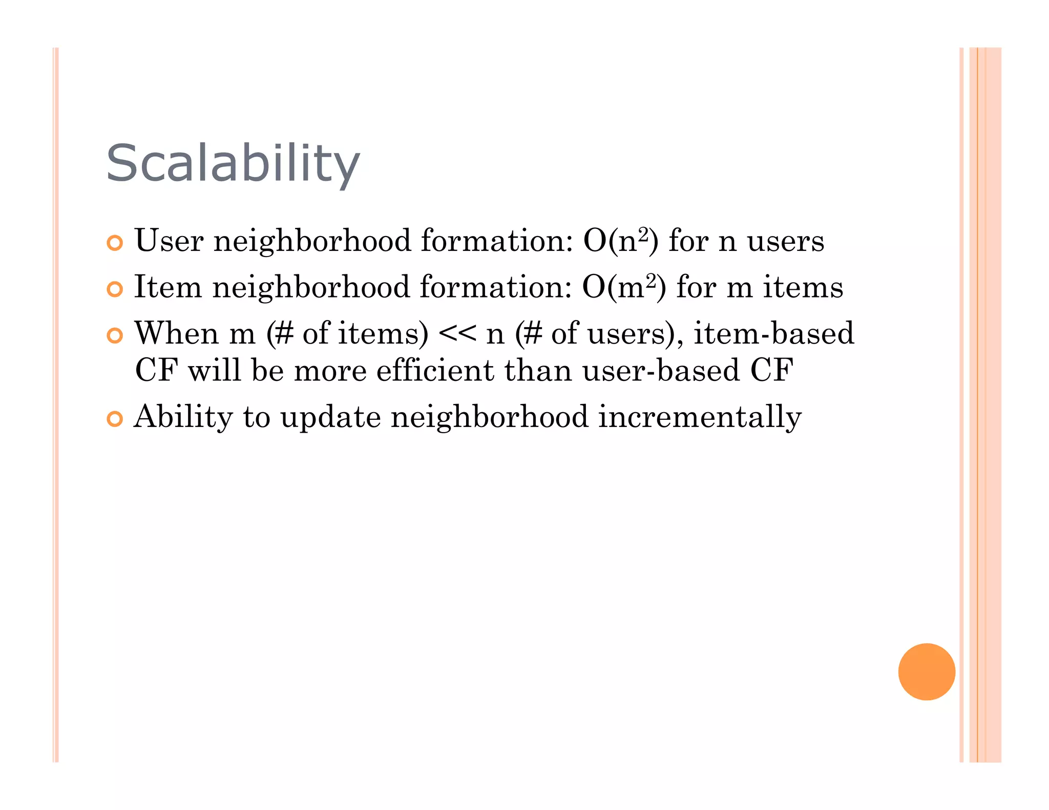 Scalability
  User  neighborhood formation: O(n2) for n users
  Item neighborhood formation: O(m2) for m items

  When m (# of items) << n (# of users), item-based
   CF will be more efficient than user-based CF
  Ability to update neighborhood incrementally
 