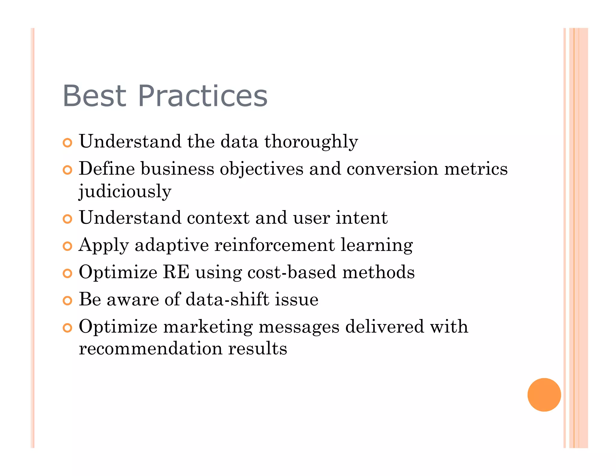 Best Practices
  Understand  the data thoroughly
  Define business objectives and conversion metrics
   judiciously
  Understand context and user intent

  Apply adaptive reinforcement learning

  Optimize RE using cost-based methods

  Be aware of data-shift issue

  Optimize marketing messages delivered with
   recommendation results
 