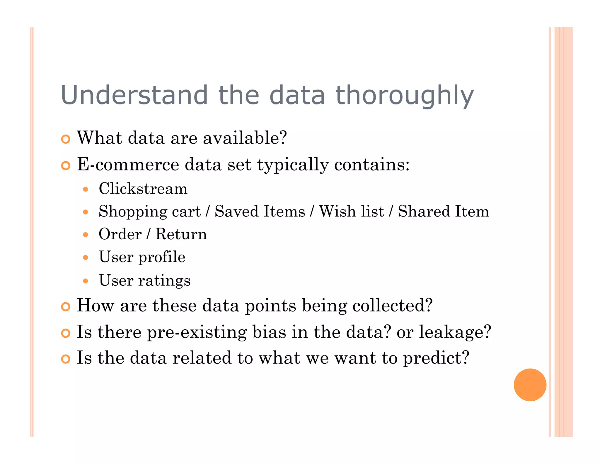 Understand the data thoroughly
  What data are available?
  E-commerce data set typically contains:
      Clickstream
      Shopping cart / Saved Items / Wish list / Shared Item
      Order / Return
      User profile
      User ratings
  How  are these data points being collected?
  Is there pre-existing bias in the data? or leakage?

  Is the data related to what we want to predict?
 