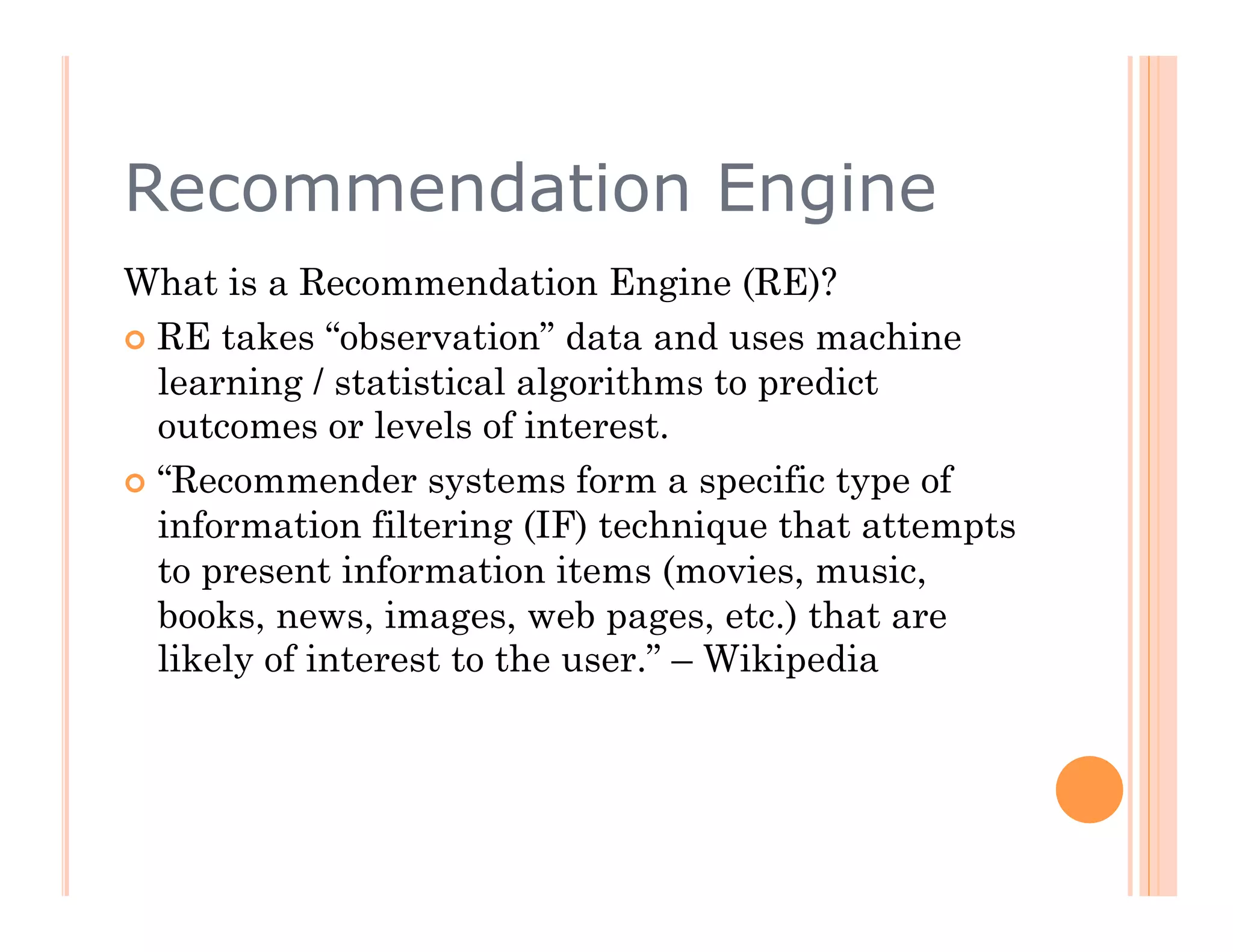 Recommendation Engine
What is a Recommendation Engine (RE)?
  RE takes “observation” data and uses machine
   learning / statistical algorithms to predict
   outcomes or levels of interest.
  “Recommender systems form a specific type of
   information filtering (IF) technique that attempts
   to present information items (movies, music,
   books, news, images, web pages, etc.) that are
   likely of interest to the user.” – Wikipedia
 