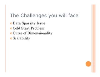 The Challenges you will face
  Data Sparsity Issue
  Cold Start Problem
  Curse of Dimensionality

  Scalability
 