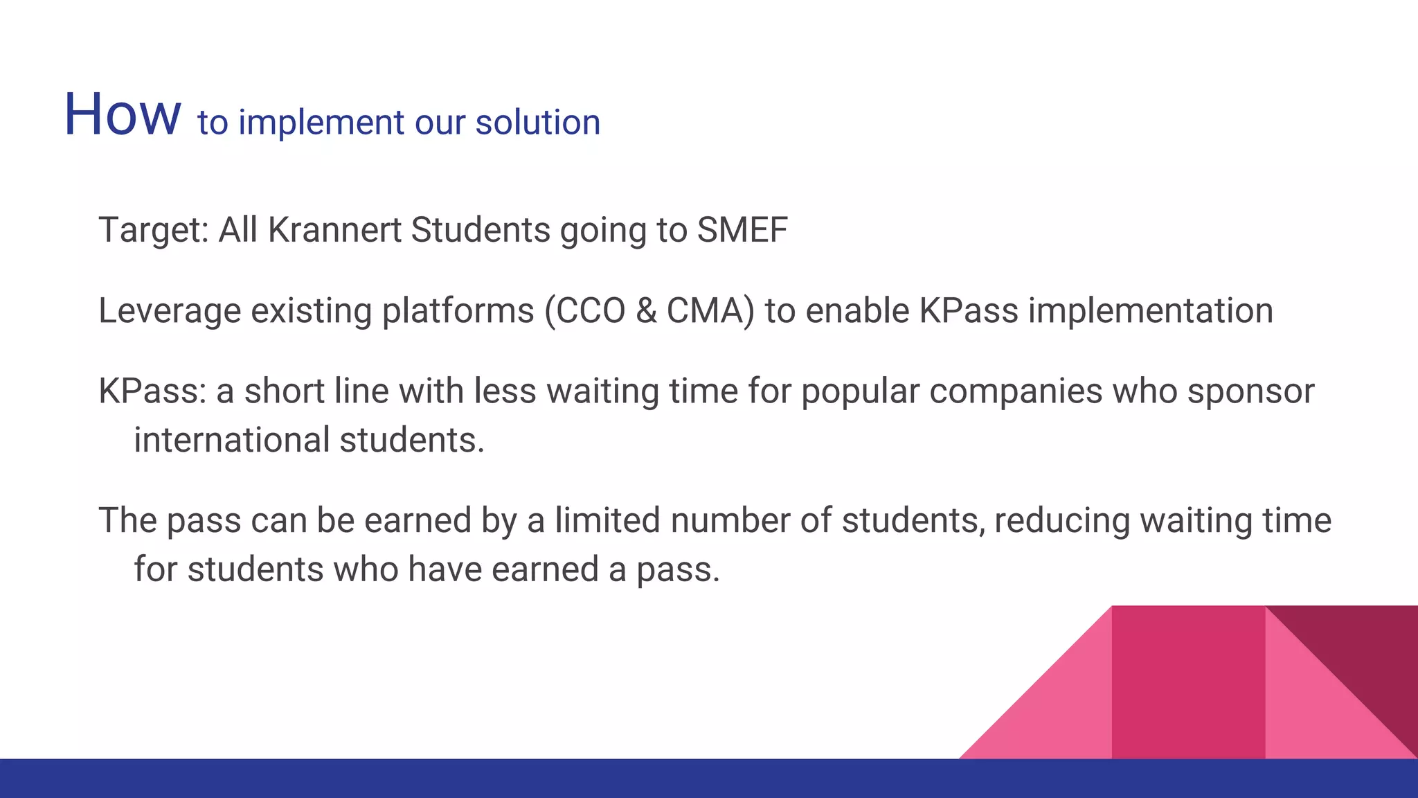 How to implement our solution
Target: All Krannert Students going to SMEF
Leverage existing platforms (CCO & CMA) to enable KPass implementation
KPass: a short line with less waiting time for popular companies who sponsor
international students.
The pass can be earned by a limited number of students, reducing waiting time
for students who have earned a pass.
 