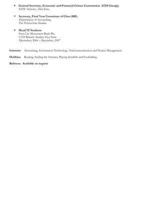  General Secretary, Economic and Financial Crimes Commission (CDS Group),
NYSC Scheme, Abia State.
 Secretary, Final Year Committee of Class 2009,
Department of Accounting,
The Polytechnic Ibadan.
 Head IT Students
First City Monument Bank Plc,
UCH Branch, Ibadan, Oyo State.
December, 2006 – December, 2007
Interests: Accounting, Information Technology, Telecommunication and Project Management.
Hobbies: Reading, Surfing the Internet, Playing Scrabble and Footballing.
Referees: Available on request
 