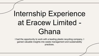 Internship Experience
at Eracew Limited -
Ghana
I had the opportunity to work with a leading plastic recycling company. I
gained valuable insights into waste management and sustainability
practices.
 