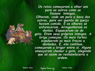 Os ratos começaram a olhar uns
para os outros como se
fossem inimigos.
Olharam, cada um para a boca dos
outros, para ver quanto do queijo
haviam comido. E os olhares se
enfureceram. Arreganharam os
dentes. Esqueceram-se do
gato. Eram seus próprios inimigos. A
briga começou. Os mais fortes
expulsaram os mais fracos a
dentadas. E, ato contínuo,
começaram a brigar entre si. Alguns
ameaçaram chamar o gato, alegando
que só assim se restabeleceria a
ordem.
Rubem Alves Rubem Alves
 