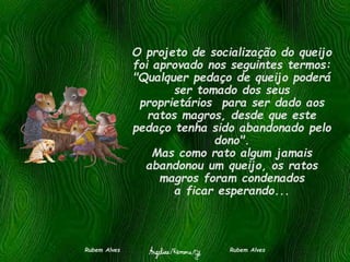 O projeto de socialização do queijo
foi aprovado nos seguintes termos:
"Qualquer pedaço de queijo poderá
ser tomado dos seus
proprietários para ser dado aos
ratos magros, desde que este
pedaço tenha sido abandonado pelo
dono".
Mas como rato algum jamais
abandonou um queijo, os ratos
magros foram condenados
a ficar esperando...
Rubem Alves Rubem Alves
 