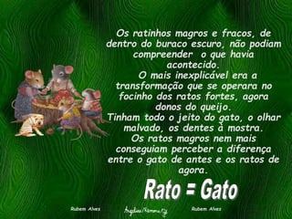 Os ratinhos magros e fracos, de
dentro do buraco escuro, não podiam
compreender o que havia
acontecido.
O mais inexplicável era a
transformação que se operara no
focinho dos ratos fortes, agora
donos do queijo.
Tinham todo o jeito do gato, o olhar
malvado, os dentes à mostra.
Os ratos magros nem mais
conseguiam perceber a diferença
entre o gato de antes e os ratos de
agora.
Rubem Alves Rubem Alves
 