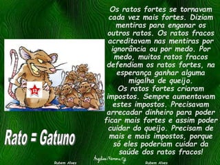 Os ratos fortes se tornavam
cada vez mais fortes. Diziam
mentiras para enganar os
outros ratos. Os ratos fracos
acreditavam nas mentiras por
ignorância ou por medo. Por
medo, muitos ratos fracos
defendiam os ratos fortes, na
esperança ganhar alguma
migalha de queijo.
Os ratos fortes criaram
impostos. Sempre aumentavam
estes impostos. Precisavam
arrecadar dinheiro para poder
ficar mais fortes e assim poder
cuidar do queijo. Precisam de
mais e mais impostos, porque
só eles poderiam cuidar da
saúde dos ratos fracos!
Rubem Alves Rubem Alves
 